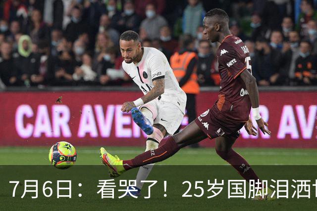 7月6日：看哭了！25岁国脚泪洒世界杯替补席，一项全新纪录成伤心导火索